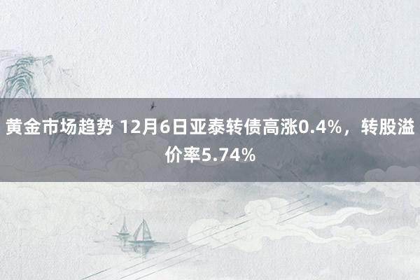 黄金市场趋势 12月6日亚泰转债高涨0.4%，转股溢价率5.74%