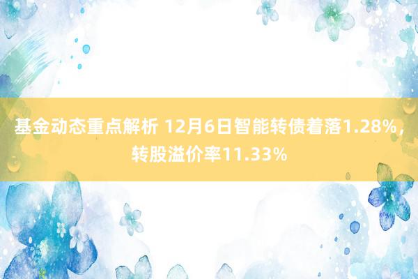 基金动态重点解析 12月6日智能转债着落1.28%，转股溢价率11.33%