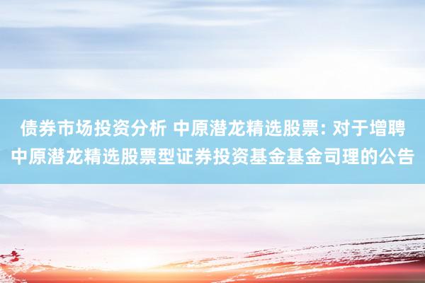 债券市场投资分析 中原潜龙精选股票: 对于增聘中原潜龙精选股票型证券投资基金基金司理的公告