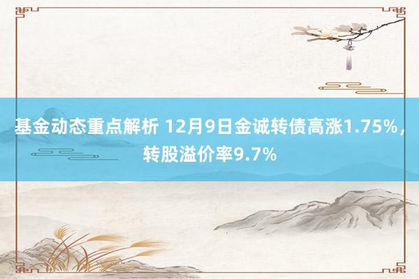 基金动态重点解析 12月9日金诚转债高涨1.75%，转股溢价率9.7%