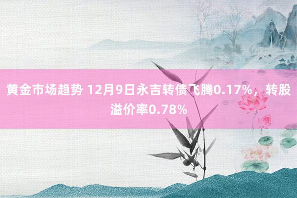 黄金市场趋势 12月9日永吉转债飞腾0.17%，转股溢价率0.78%