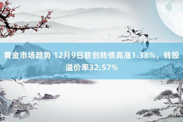 黄金市场趋势 12月9日联创转债高涨1.38%，转股溢价率32.57%