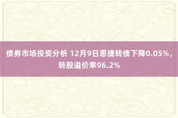 债券市场投资分析 12月9日恩捷转债下降0.05%，转股溢价率96.2%