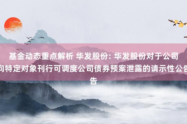 基金动态重点解析 华发股份: 华发股份对于公司向特定对象刊行可调度公司债券预案泄露的请示性公告