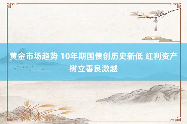 黄金市场趋势 10年期国债创历史新低 红利资产树立善良激越