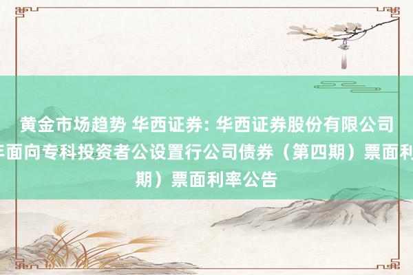 黄金市场趋势 华西证券: 华西证券股份有限公司2024年面向专科投资者公设置行公司债券（第四期）票面利率公告