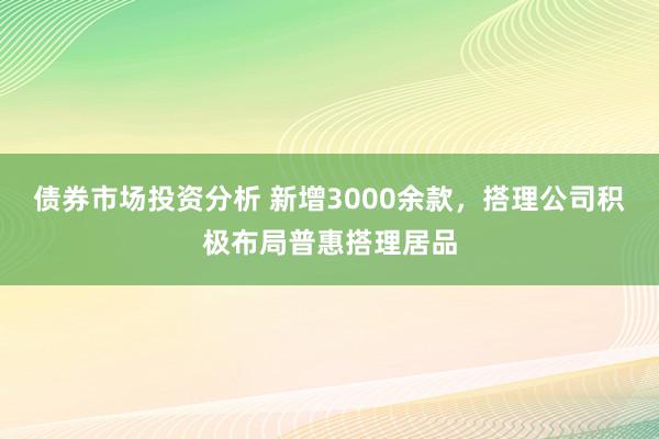 债券市场投资分析 新增3000余款，搭理公司积极布局普惠搭理居品