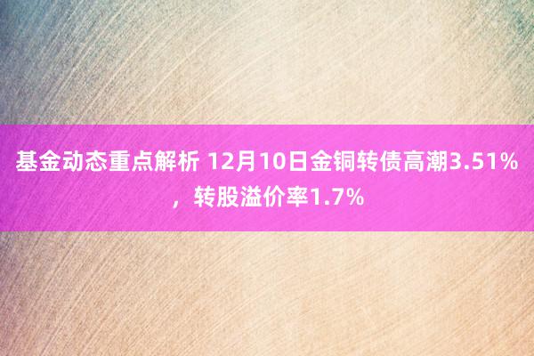 基金动态重点解析 12月10日金铜转债高潮3.51%，转股溢价率1.7%