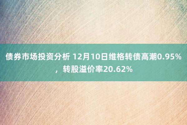 债券市场投资分析 12月10日维格转债高潮0.95%，转股溢价率20.62%