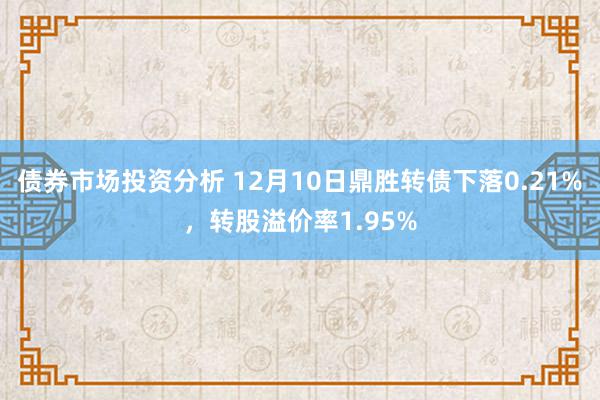 债券市场投资分析 12月10日鼎胜转债下落0.21%，转股溢价率1.95%