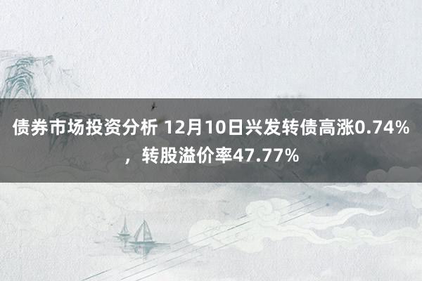 债券市场投资分析 12月10日兴发转债高涨0.74%，转股溢价率47.77%