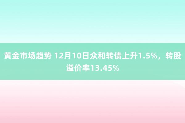 黄金市场趋势 12月10日众和转债上升1.5%，转股溢价率13.45%