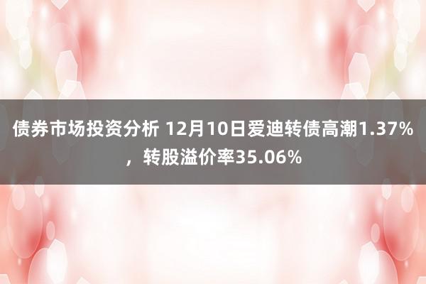 债券市场投资分析 12月10日爱迪转债高潮1.37%，转股溢价率35.06%