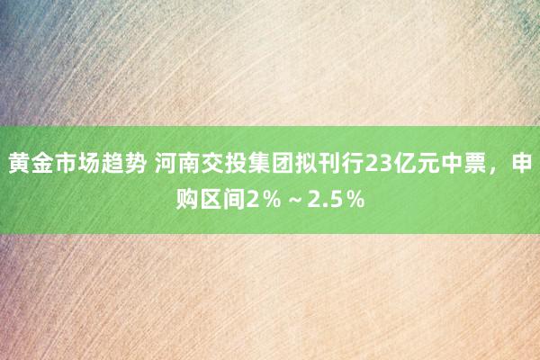 黄金市场趋势 河南交投集团拟刊行23亿元中票，申购区间2％～2.5％