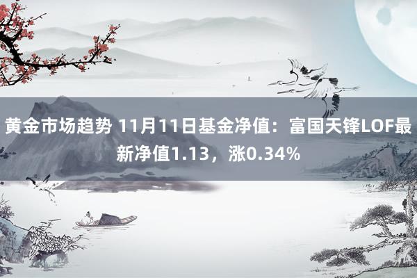 黄金市场趋势 11月11日基金净值：富国天锋LOF最新净值1.13，涨0.34%