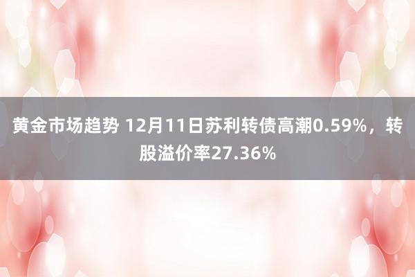 黄金市场趋势 12月11日苏利转债高潮0.59%，转股溢价率27.36%