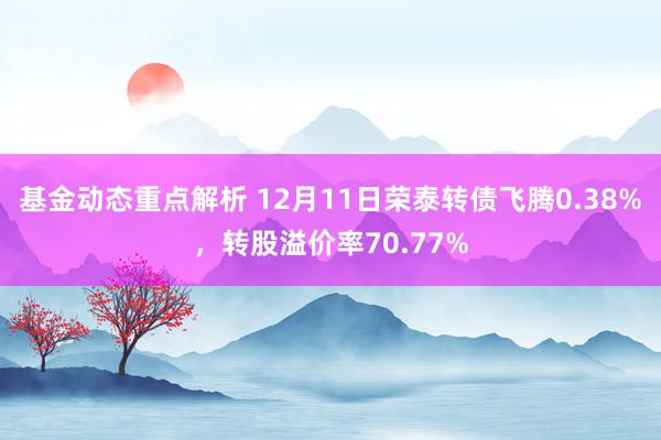 基金动态重点解析 12月11日荣泰转债飞腾0.38%，转股溢价率70.77%