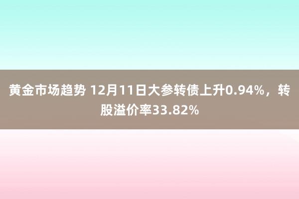 黄金市场趋势 12月11日大参转债上升0.94%，转股溢价率33.82%