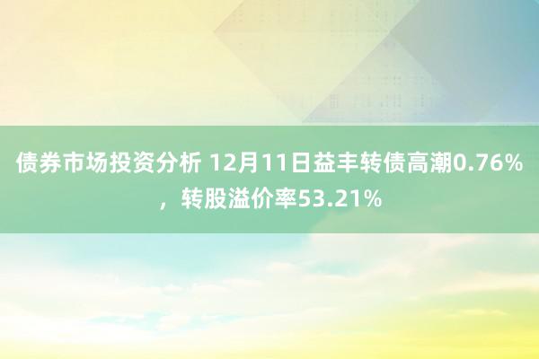 债券市场投资分析 12月11日益丰转债高潮0.76%，转股溢价率53.21%