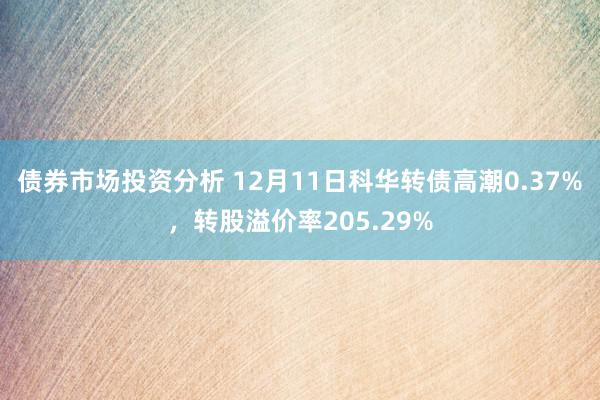 债券市场投资分析 12月11日科华转债高潮0.37%，转股溢价率205.29%