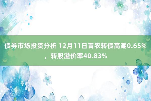 债券市场投资分析 12月11日青农转债高潮0.65%，转股溢价率40.83%