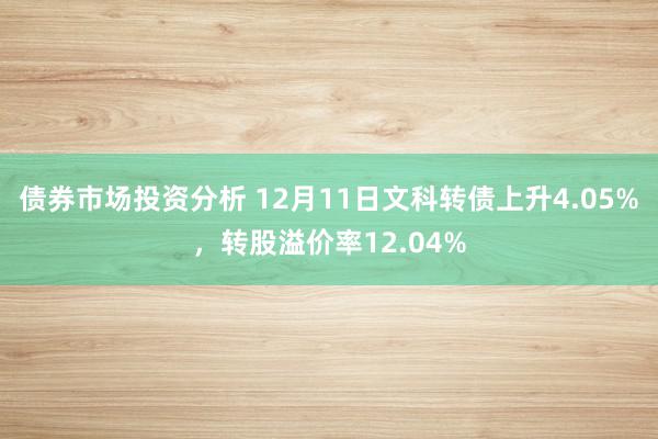 债券市场投资分析 12月11日文科转债上升4.05%，转股溢价率12.04%