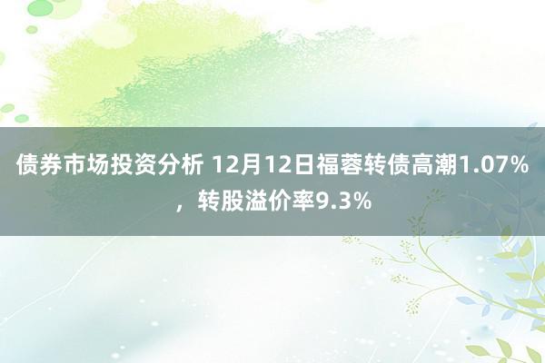 债券市场投资分析 12月12日福蓉转债高潮1.07%，转股溢价率9.3%