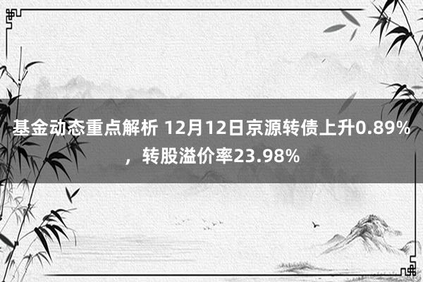 基金动态重点解析 12月12日京源转债上升0.89%，转股溢价率23.98%