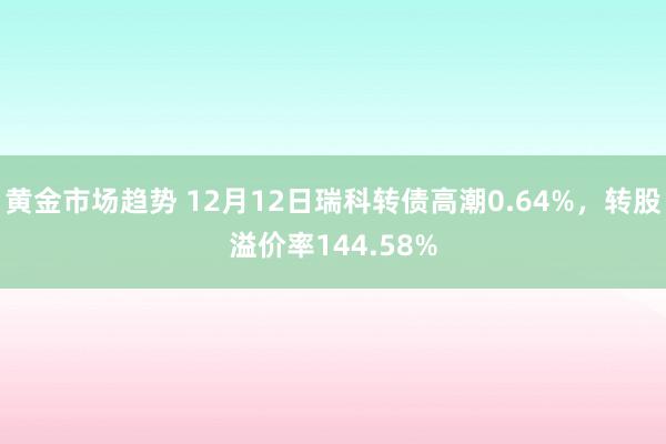 黄金市场趋势 12月12日瑞科转债高潮0.64%，转股溢价率144.58%