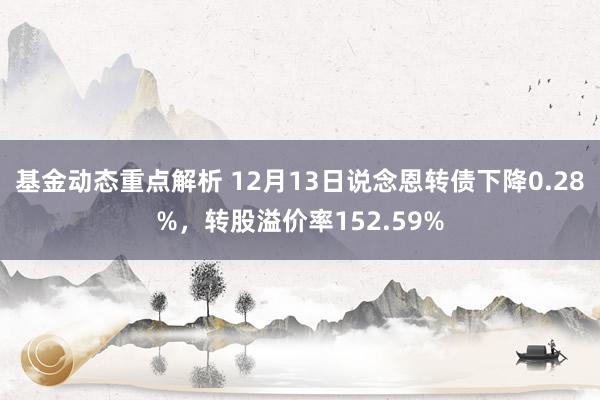 基金动态重点解析 12月13日说念恩转债下降0.28%，转股溢价率152.59%