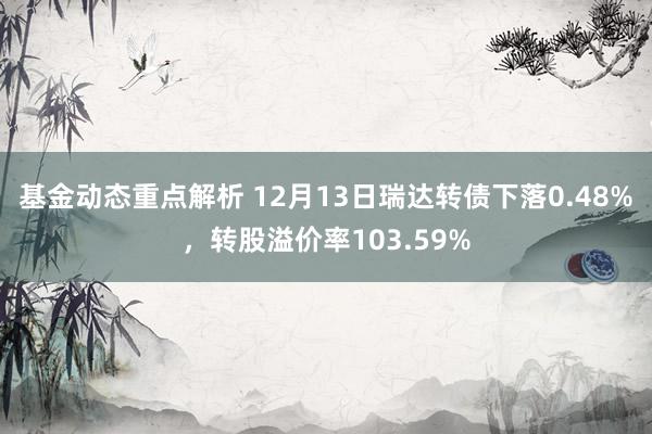 基金动态重点解析 12月13日瑞达转债下落0.48%，转股溢价率103.59%