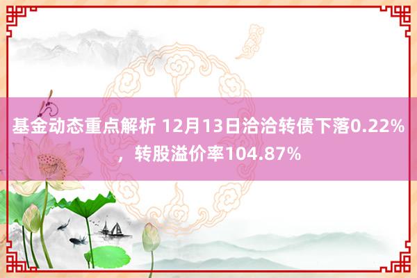 基金动态重点解析 12月13日洽洽转债下落0.22%，转股溢价率104.87%