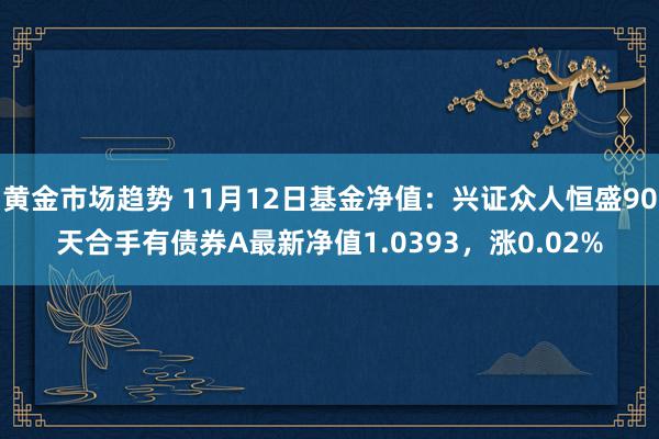 黄金市场趋势 11月12日基金净值：兴证众人恒盛90天合手有债券A最新净值1.0393，涨0.02%