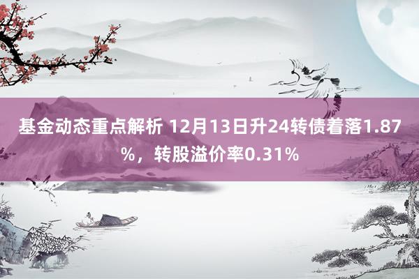 基金动态重点解析 12月13日升24转债着落1.87%，转股溢价率0.31%