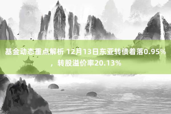 基金动态重点解析 12月13日东亚转债着落0.95%，转股溢价率20.13%