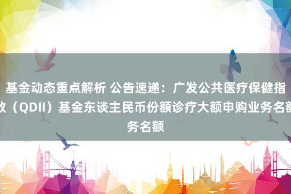 基金动态重点解析 公告速递：广发公共医疗保健指数（QDII）基金东谈主民币份额诊疗大额申购业务名额