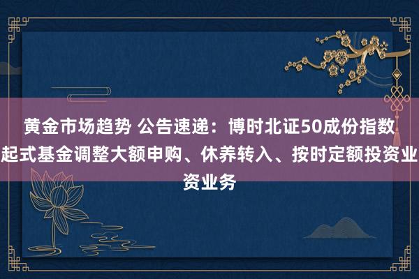 黄金市场趋势 公告速递：博时北证50成份指数发起式基金调整大额申购、休养转入、按时定额投资业务