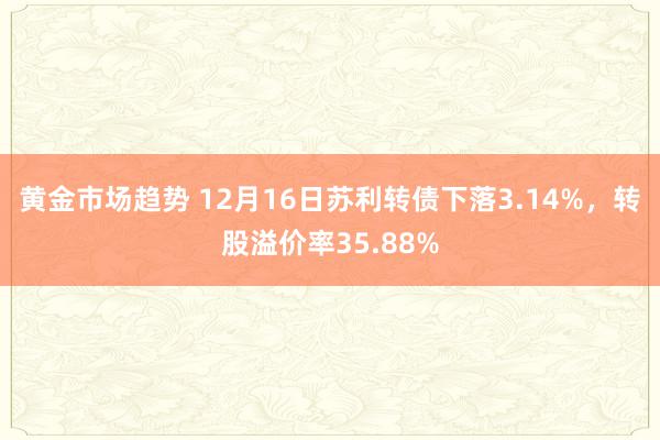 黄金市场趋势 12月16日苏利转债下落3.14%，转股溢价率35.88%