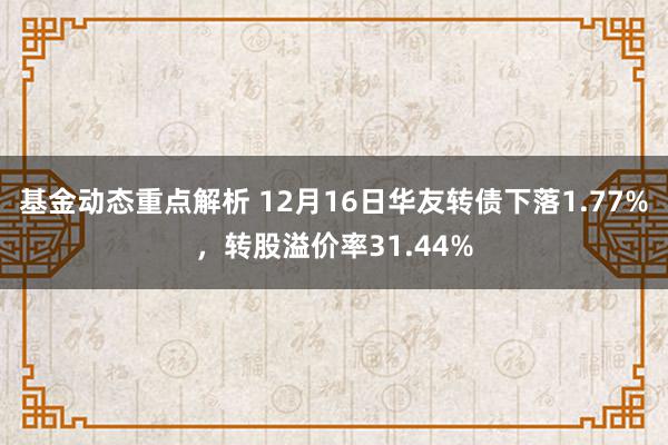 基金动态重点解析 12月16日华友转债下落1.77%，转股溢价率31.44%