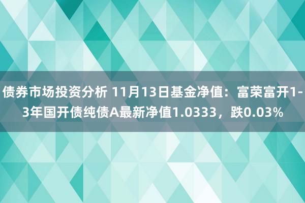 债券市场投资分析 11月13日基金净值：富荣富开1-3年国开债纯债A最新净值1.0333，跌0.03%