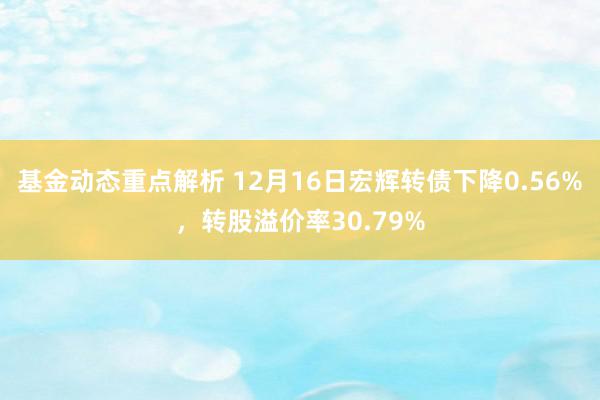 基金动态重点解析 12月16日宏辉转债下降0.56%，转股溢价率30.79%