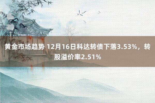 黄金市场趋势 12月16日科达转债下落3.53%，转股溢价率2.51%