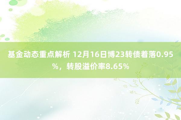 基金动态重点解析 12月16日博23转债着落0.95%，转股溢价率8.65%