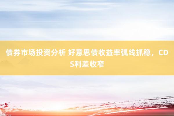 债券市场投资分析 好意思债收益率弧线抓稳，CDS利差收窄