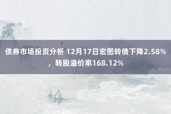 债券市场投资分析 12月17日宏图转债下降2.58%，转股溢价率168.12%