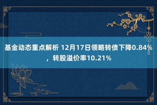 基金动态重点解析 12月17日领略转债下降0.84%，转股溢价率10.21%