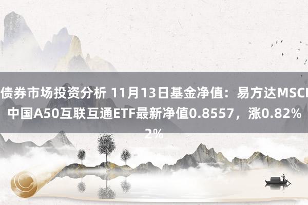 债券市场投资分析 11月13日基金净值：易方达MSCI中国A50互联互通ETF最新净值0.8557，涨0.82%