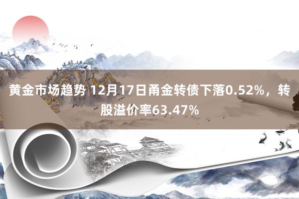 黄金市场趋势 12月17日甬金转债下落0.52%，转股溢价率63.47%