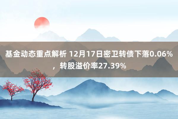 基金动态重点解析 12月17日密卫转债下落0.06%，转股溢价率27.39%