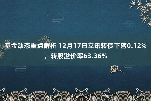 基金动态重点解析 12月17日立讯转债下落0.12%，转股溢价率63.36%